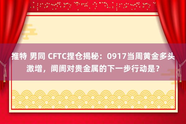 推特 男同 CFTC捏仓揭秘：0917当周黄金多头激增，阛阓对贵金属的下一步行动是？