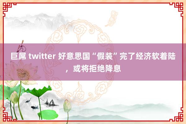 巨屌 twitter 好意思国“假装”完了经济软着陆，或将拒绝降息