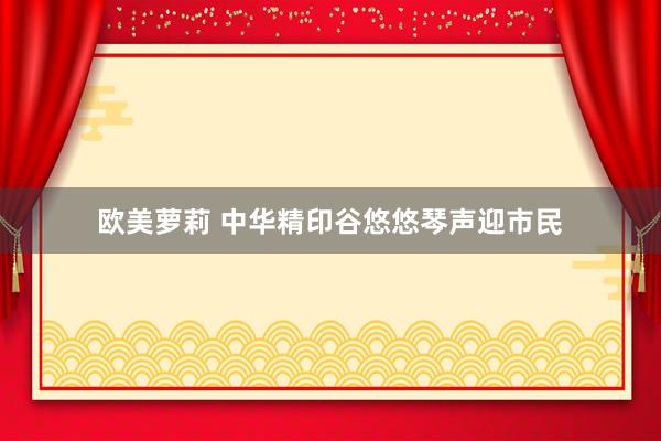 欧美萝莉 中华精印谷悠悠琴声迎市民