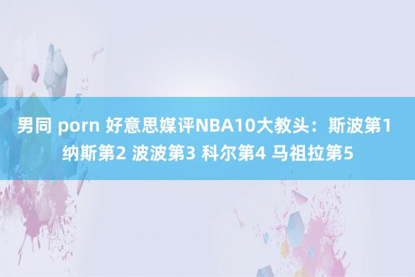 男同 porn 好意思媒评NBA10大教头：斯波第1 纳斯第2 波波第3 科尔第4 马祖拉第5