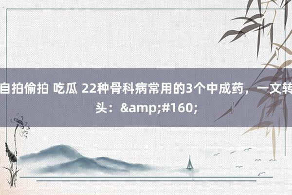 自拍偷拍 吃瓜 22种骨科病常用的3个中成药,一文转头: 
