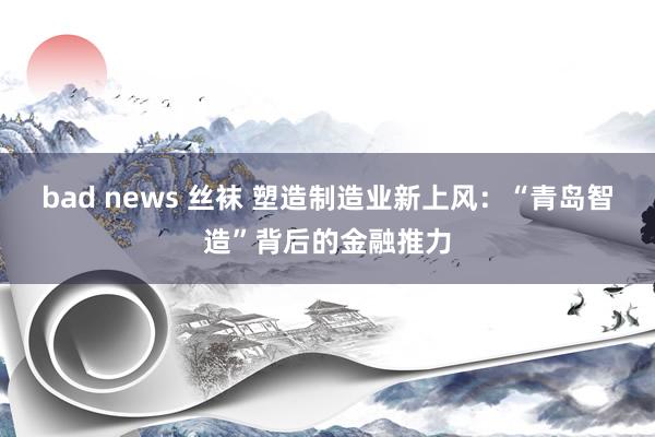 bad news 丝袜 塑造制造业新上风：“青岛智造”背后的金融推力