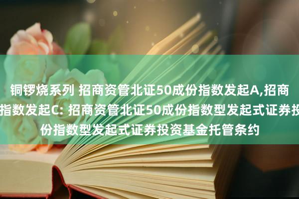 铜锣烧系列 招商资管北证50成份指数发起A,招商资管北证50成份指数发起C: 招商资管北证50成份指数型发起式证券投资基金托管条约