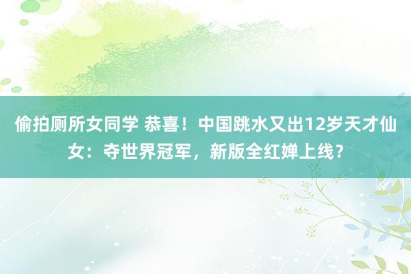 偷拍厕所女同学 恭喜！中国跳水又出12岁天才仙女：夺世界冠军，新版全红婵上线？