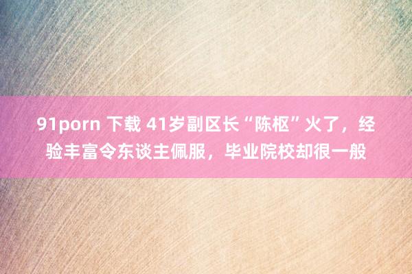 91porn 下载 41岁副区长“陈枢”火了，经验丰富令东谈主佩服，毕业院校却很一般