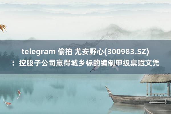telegram 偷拍 尤安野心(300983.SZ):控股子公司赢得城乡标的编制甲级禀赋文凭