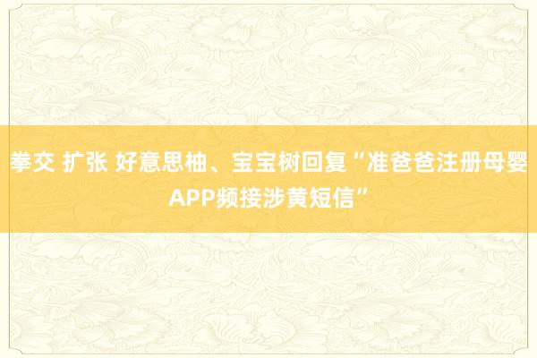 拳交 扩张 好意思柚、宝宝树回复“准爸爸注册母婴APP频接涉黄短信”