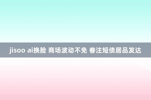 jisoo ai换脸 商场波动不免 眷注短债居品发达