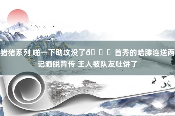 猪猪系列 啪一下助攻没了🙃首秀的哈滕连送两记洒脱背传 王人被队友吐饼了