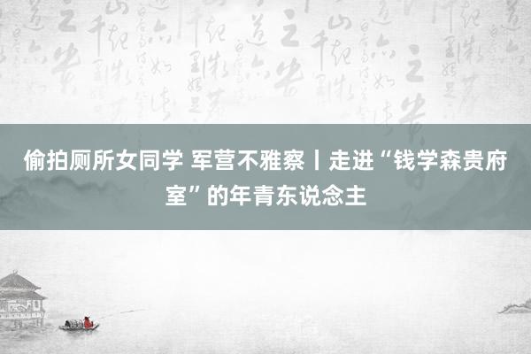 偷拍厕所女同学 军营不雅察丨走进“钱学森贵府室”的年青东说念主