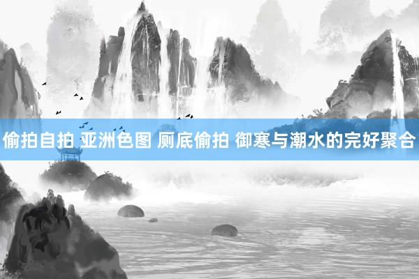 偷拍自拍 亚洲色图 厕底偷拍 御寒与潮水的完好聚合