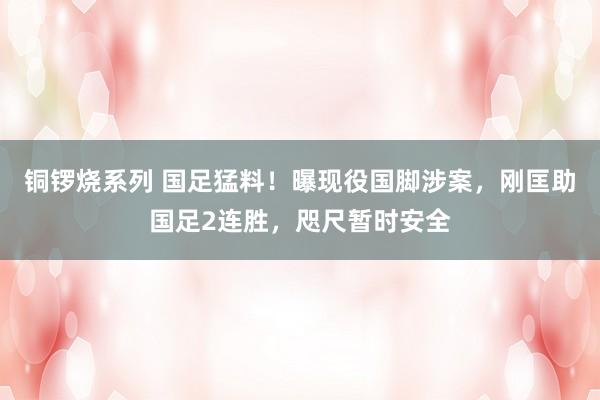 铜锣烧系列 国足猛料！曝现役国脚涉案，刚匡助国足2连胜，咫尺暂时安全