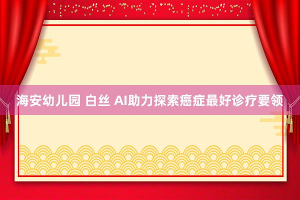 海安幼儿园 白丝 AI助力探索癌症最好诊疗要领