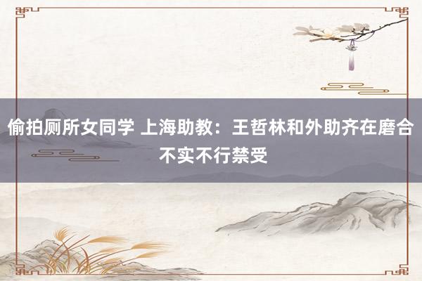 偷拍厕所女同学 上海助教:王哲林和外助齐在磨合 不实不行禁受