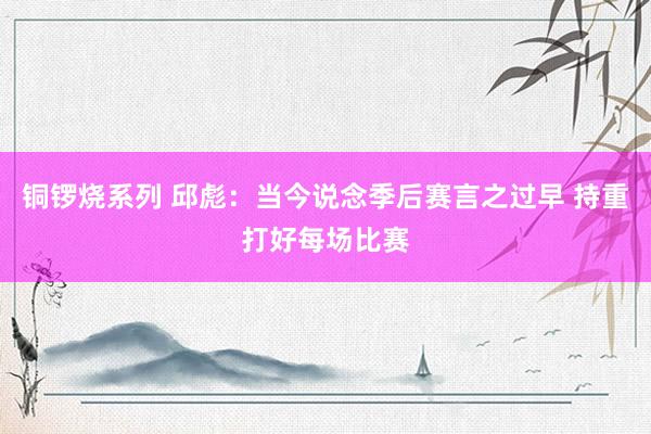 铜锣烧系列 邱彪:当今说念季后赛言之过早 持重打好每场比赛