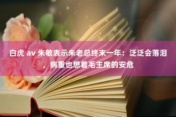 白虎 av 朱敏表示朱老总终末一年：泛泛会落泪，病重也想着毛主席的安危