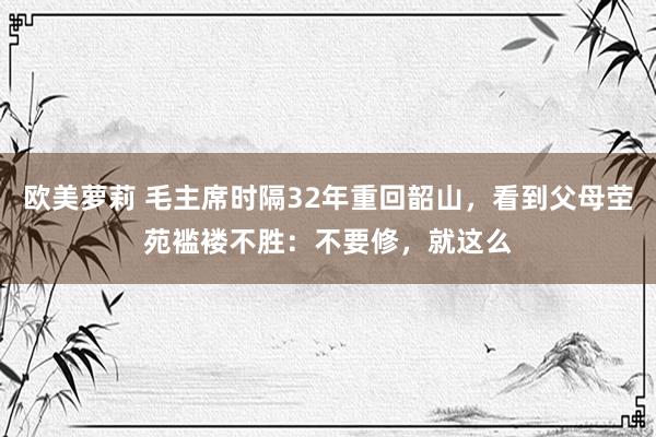 欧美萝莉 毛主席时隔32年重回韶山，看到父母茔苑褴褛不胜：不要修，就这么