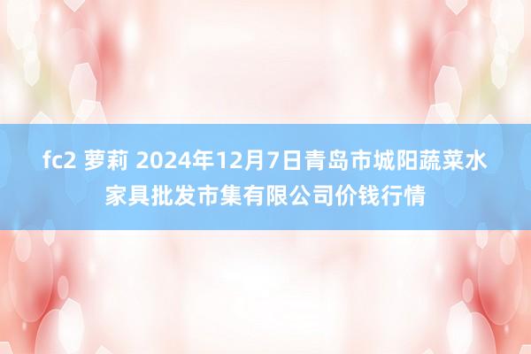 fc2 萝莉 2024年12月7日青岛市城阳蔬菜水家具批发市集有限公司价钱行情