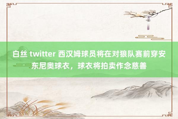 白丝 twitter 西汉姆球员将在对狼队赛前穿安东尼奥球衣，球衣将拍卖作念慈善