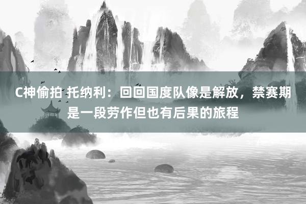 C神偷拍 托纳利：回回国度队像是解放，禁赛期是一段劳作但也有后果的旅程