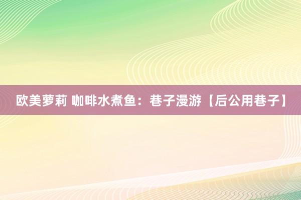 欧美萝莉 咖啡水煮鱼:巷子漫游【后公用巷子】