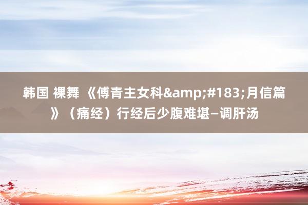 韩国 裸舞 《傅青主女科&#183;月信篇》（痛经）行经后少腹难堪—调肝汤