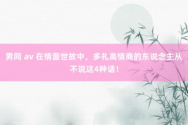 男同 av 在情面世故中，多礼高情商的东说念主从不说这4种话！