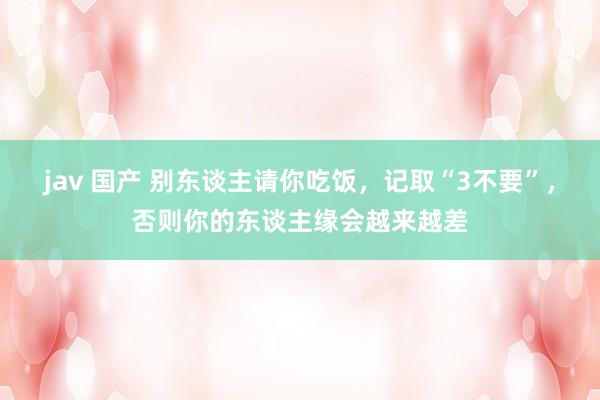 jav 国产 别东谈主请你吃饭，记取“3不要”，否则你的东谈主缘会越来越差
