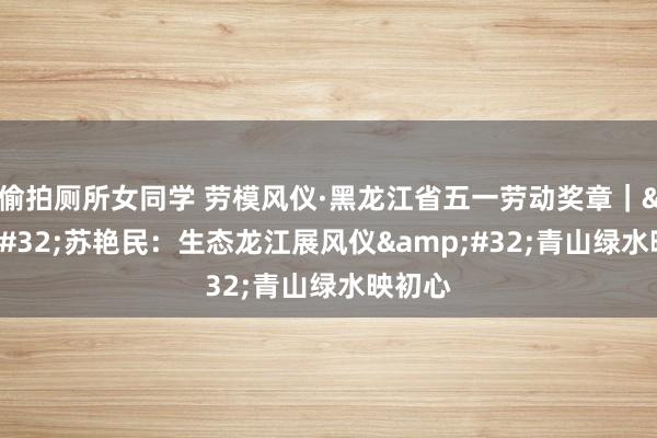 偷拍厕所女同学 劳模风仪·黑龙江省五一劳动奖章｜&#32;苏艳民：生态龙江展风仪&#32;青山绿水映初心