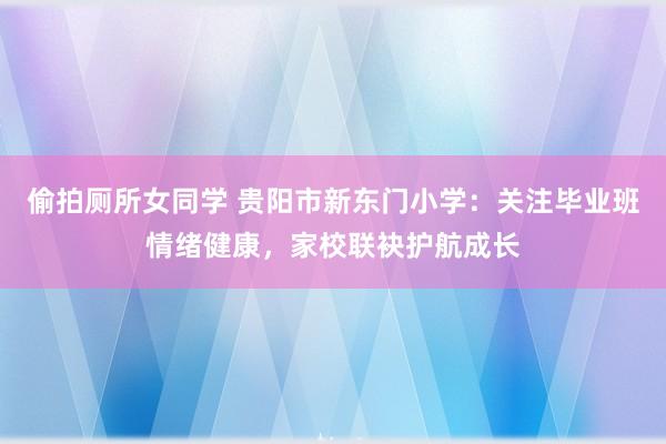 偷拍厕所女同学 贵阳市新东门小学：关注毕业班情绪健康，家校联袂护航成长