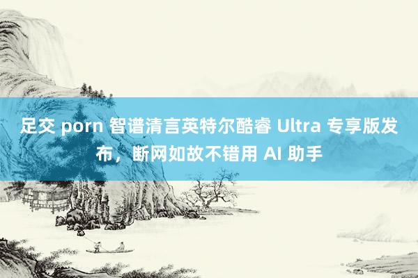 足交 porn 智谱清言英特尔酷睿 Ultra 专享版发布，断网如故不错用 AI 助手