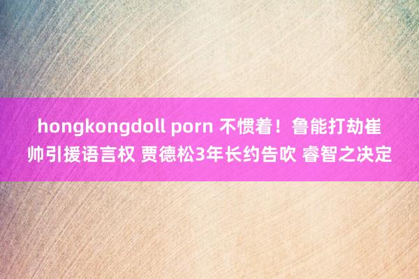 hongkongdoll porn 不惯着！鲁能打劫崔帅引援语言权 贾德松3年长约告吹 睿智之决定