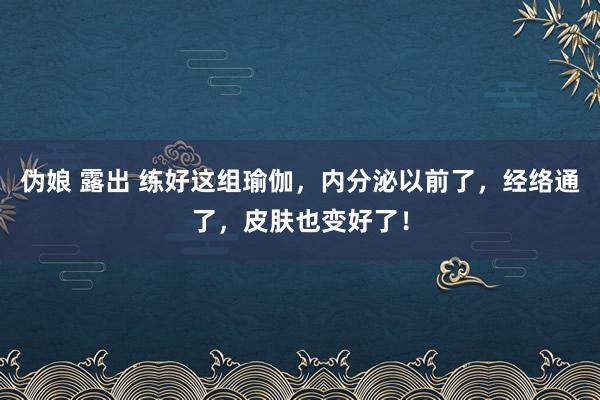 伪娘 露出 练好这组瑜伽，内分泌以前了，经络通了，皮肤也变好了！