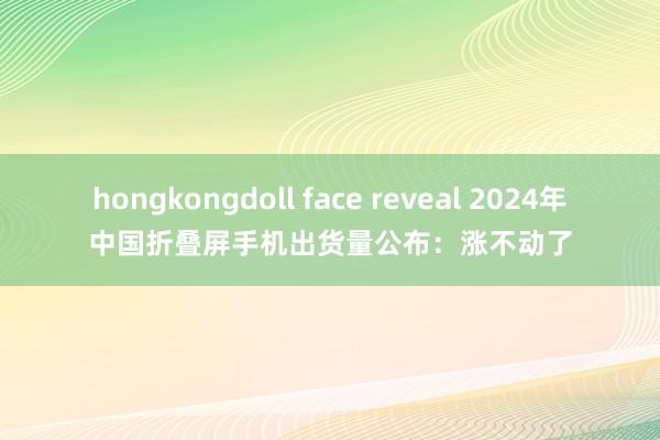 hongkongdoll face reveal 2024年中国折叠屏手机出货量公布：涨不动了