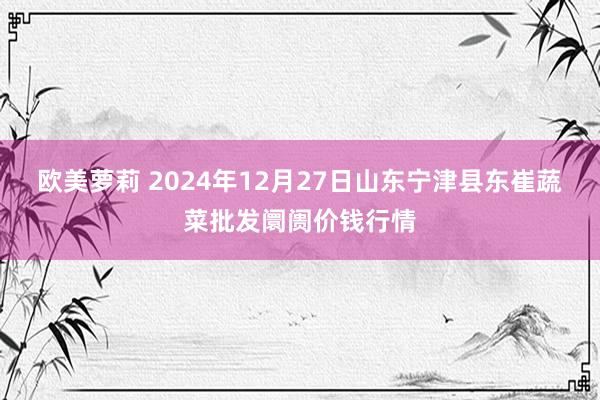 欧美萝莉 2024年12月27日山东宁津县东崔蔬菜批发阛阓价钱行情