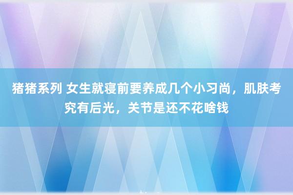 猪猪系列 女生就寝前要养成几个小习尚，肌肤考究有后光，关节是还不花啥钱