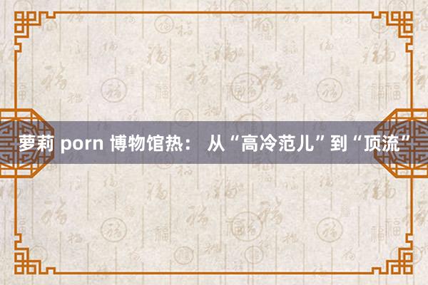 萝莉 porn 博物馆热： 从“高冷范儿”到“顶流”