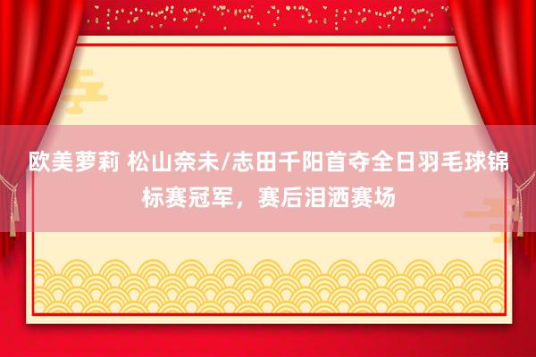 欧美萝莉 松山奈未/志田千阳首夺全日羽毛球锦标赛冠军，赛后泪洒赛场
