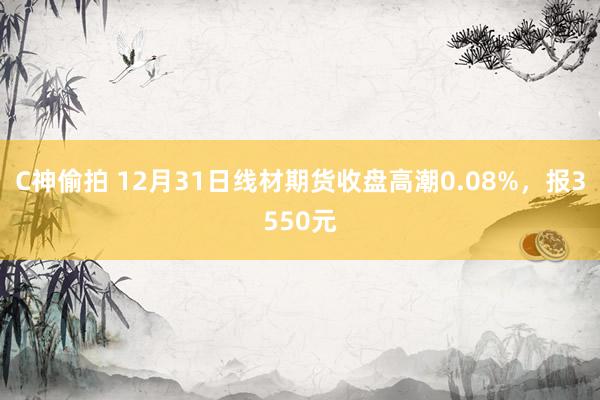 C神偷拍 12月31日线材期货收盘高潮0.08%，报3550元