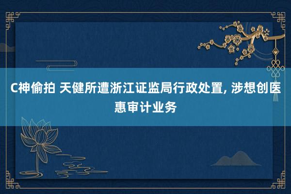 C神偷拍 天健所遭浙江证监局行政处置， 涉想创医惠审计业务