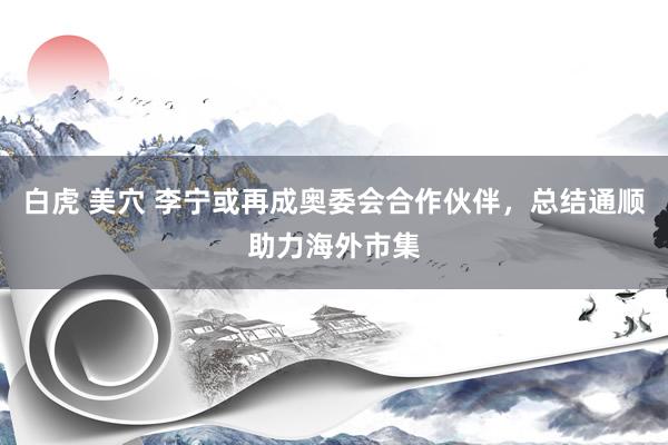 白虎 美穴 李宁或再成奥委会合作伙伴，总结通顺助力海外市集