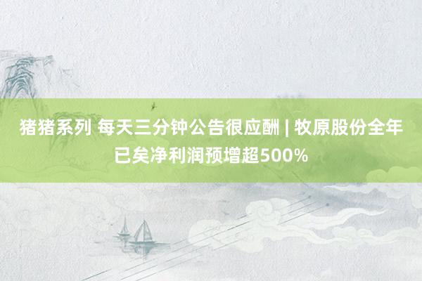 猪猪系列 每天三分钟公告很应酬 | 牧原股份全年已矣净利润预增超500%