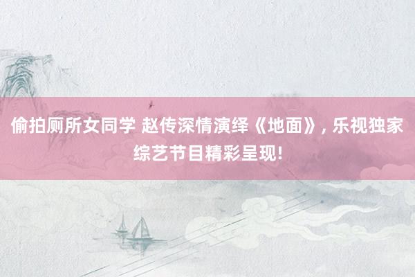 偷拍厕所女同学 赵传深情演绎《地面》， 乐视独家综艺节目精彩呈现!