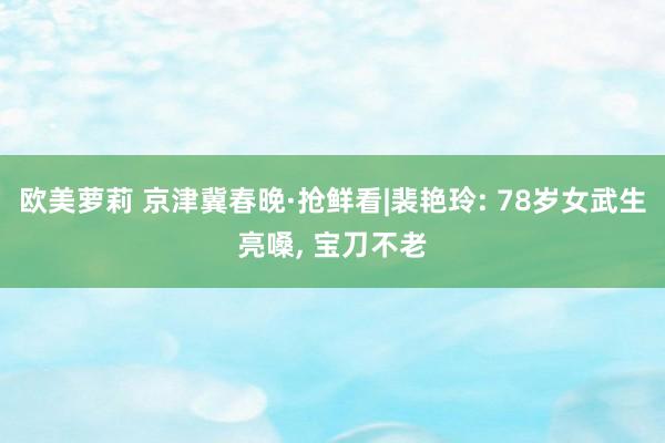 欧美萝莉 京津冀春晚·抢鲜看|裴艳玲: 78岁女武生亮嗓， 宝刀不老