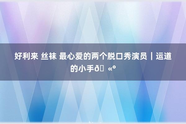 好利来 丝袜 最心爱的两个脱口秀演员|运道的小手🫰