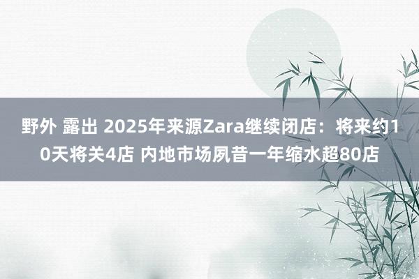野外 露出 2025年来源Zara继续闭店：将来约10天将关4店 内地市场夙昔一年缩水超80店