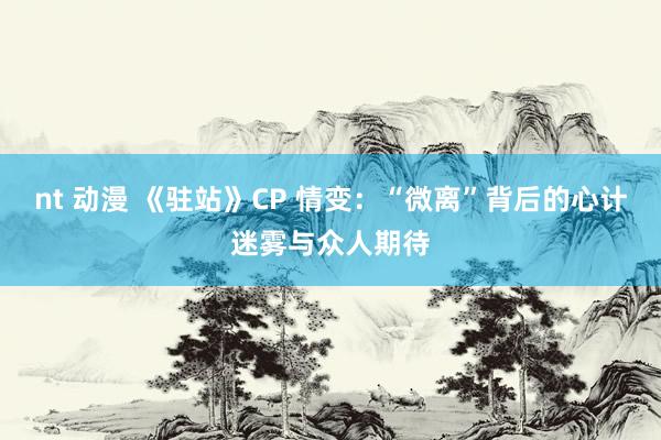 nt 动漫 《驻站》CP 情变：“微离”背后的心计迷雾与众人期待
