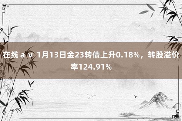 在线av 1月13日金23转债上升0.18%,转股溢价率124.91%