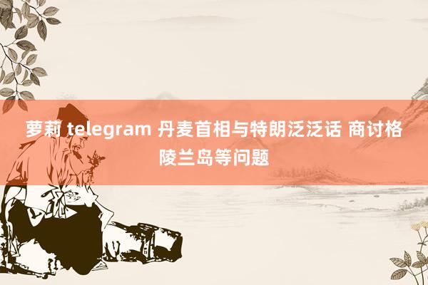 萝莉 telegram 丹麦首相与特朗泛泛话 商讨格陵兰岛等问题