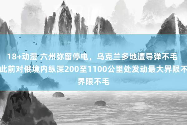 18+动漫 六州弥留停电，乌克兰多地遭导弹不毛 乌此前对俄境内纵深200至1100公里处发动最大界限不毛